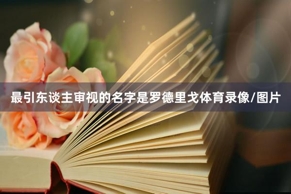 最引东谈主审视的名字是罗德里戈体育录像/图片