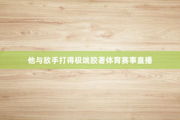 他与敌手打得极端胶著体育赛事直播