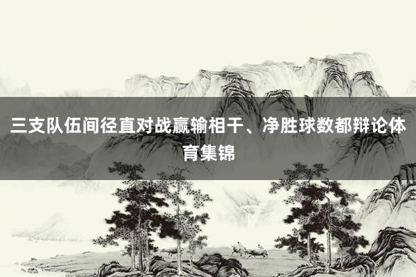三支队伍间径直对战赢输相干、净胜球数都辩论体育集锦