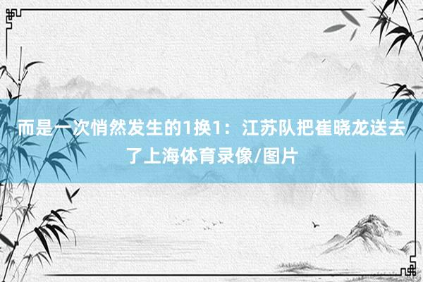 而是一次悄然发生的1换1:江苏队把崔晓龙送去了上海体育录像/图片
