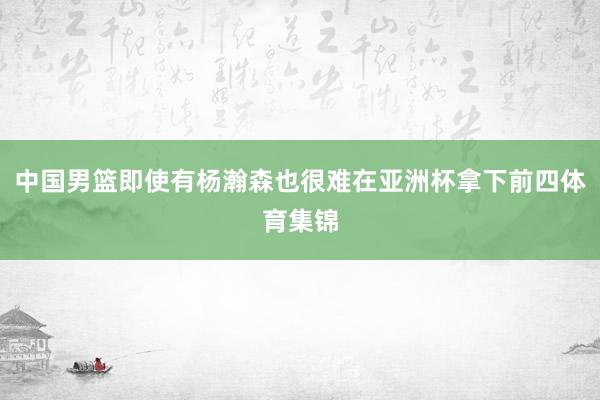 中国男篮即使有杨瀚森也很难在亚洲杯拿下前四体育集锦