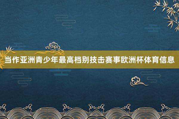 当作亚洲青少年最高档别技击赛事欧洲杯体育信息