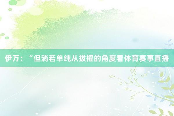 伊万：“但淌若单纯从拔擢的角度看体育赛事直播