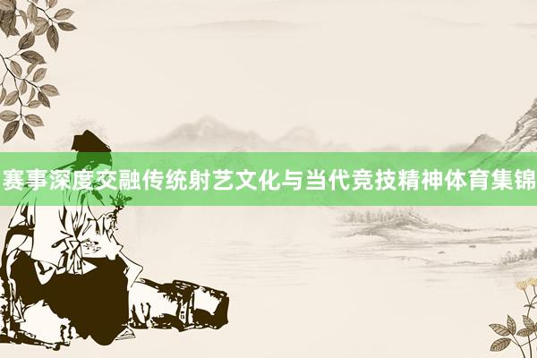 赛事深度交融传统射艺文化与当代竞技精神体育集锦