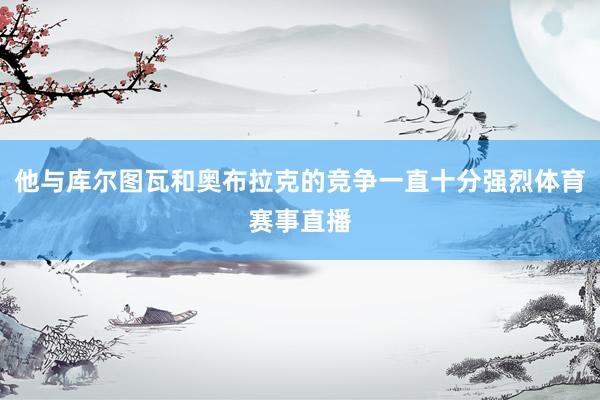 他与库尔图瓦和奥布拉克的竞争一直十分强烈体育赛事直播
