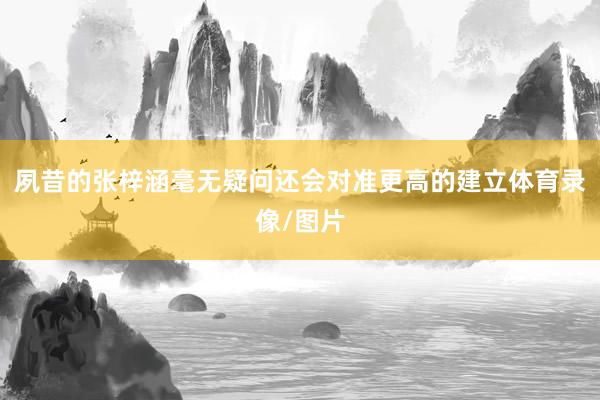 夙昔的张梓涵毫无疑问还会对准更高的建立体育录像/图片
