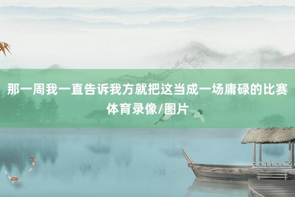 那一周我一直告诉我方就把这当成一场庸碌的比赛体育录像/图片