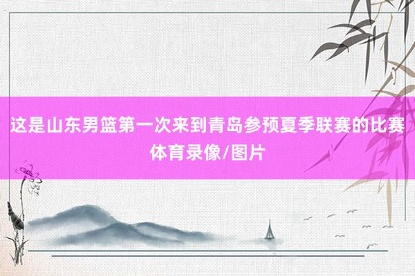 这是山东男篮第一次来到青岛参预夏季联赛的比赛体育录像/图片