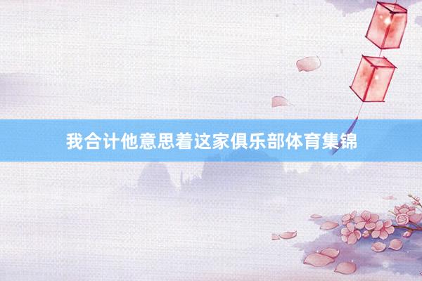 我合计他意思着这家俱乐部体育集锦