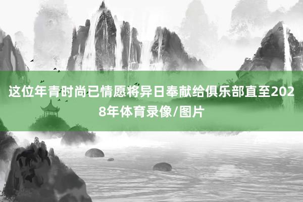 这位年青时尚已情愿将异日奉献给俱乐部直至2028年体育录像/图片
