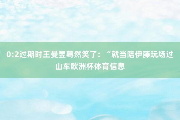 0:2过期时王曼昱蓦然笑了：“就当陪伊藤玩场过山车欧洲杯体育信息