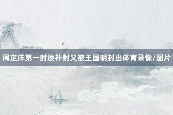 周定洋第一时辰补射又被王国明封出体育录像/图片
