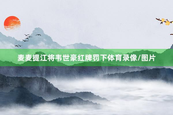 麦麦提江将韦世豪红牌罚下体育录像/图片