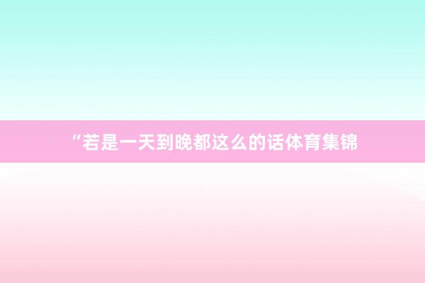 “若是一天到晚都这么的话体育集锦