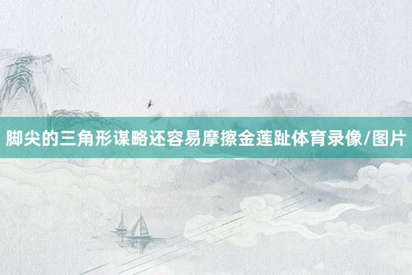 脚尖的三角形谋略还容易摩擦金莲趾体育录像/图片