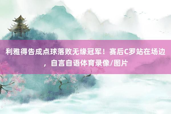 利雅得告成点球落败无缘冠军！赛后C罗站在场边，自言自语体育录像/图片