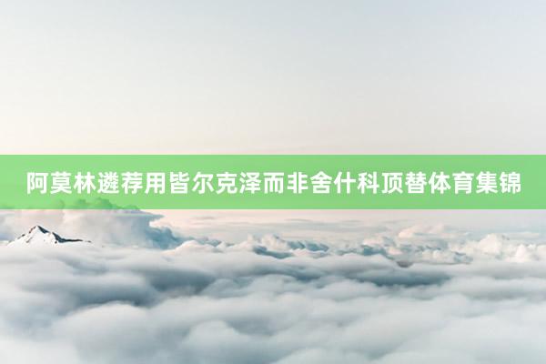 阿莫林遴荐用皆尔克泽而非舍什科顶替体育集锦