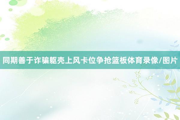 同期善于诈骗躯壳上风卡位争抢篮板体育录像/图片