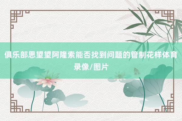 俱乐部思望望阿隆索能否找到问题的管制花样体育录像/图片
