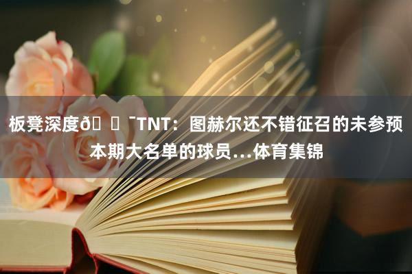 板凳深度😯TNT：图赫尔还不错征召的未参预本期大名单的球员…体育集锦