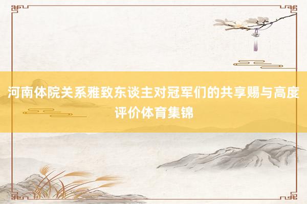 河南体院关系雅致东谈主对冠军们的共享赐与高度评价体育集锦