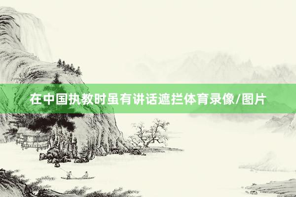 在中国执教时虽有讲话遮拦体育录像/图片