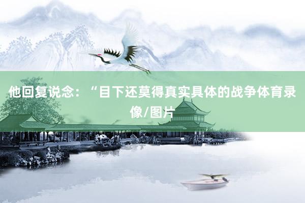 他回复说念：“目下还莫得真实具体的战争体育录像/图片