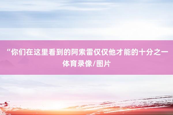 “你们在这里看到的阿索雷仅仅他才能的十分之一体育录像/图片