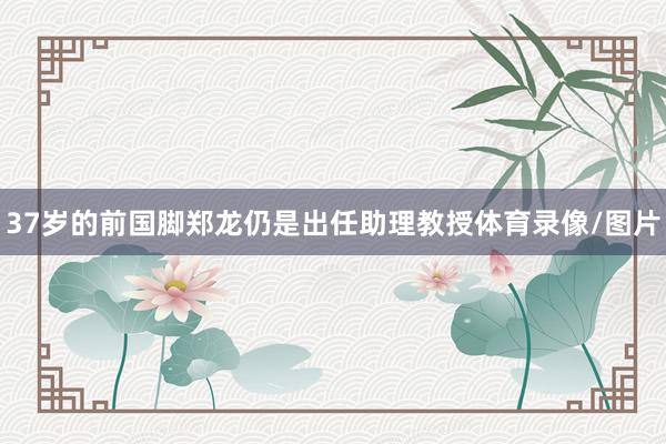 37岁的前国脚郑龙仍是出任助理教授体育录像/图片
