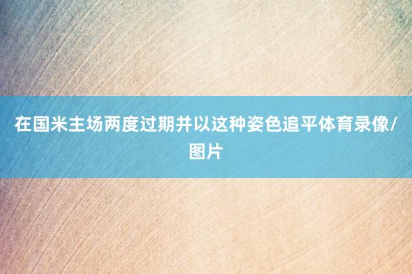 在国米主场两度过期并以这种姿色追平体育录像/图片