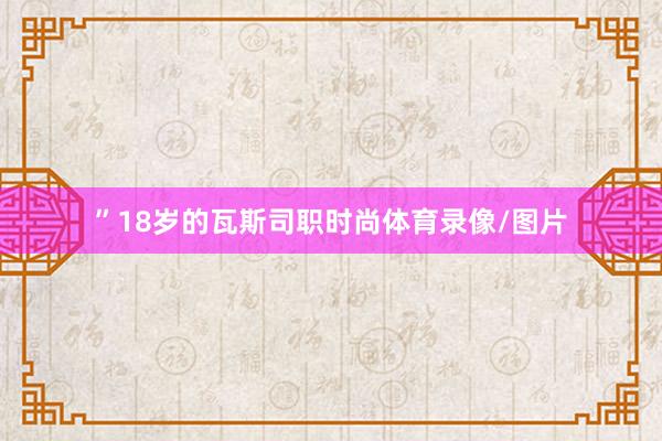 ”18岁的瓦斯司职时尚体育录像/图片