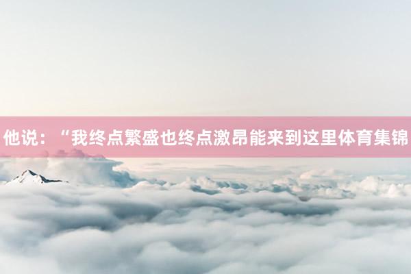 他说：“我终点繁盛也终点激昂能来到这里体育集锦