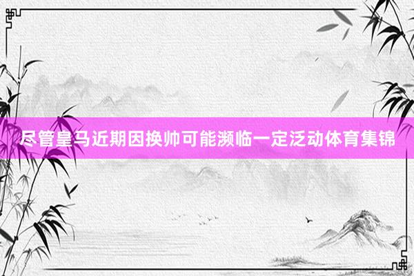 尽管皇马近期因换帅可能濒临一定泛动体育集锦