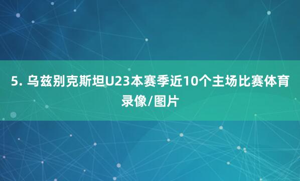 5. 乌兹别克斯坦U23本赛季近10个主场比赛体育录像/图片