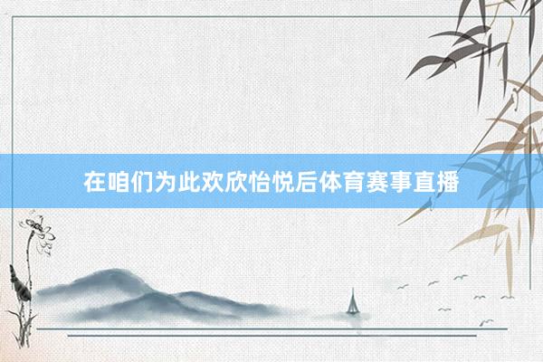 在咱们为此欢欣怡悦后体育赛事直播