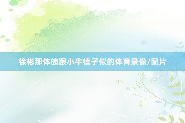徐彬那体魄跟小牛犊子似的体育录像/图片