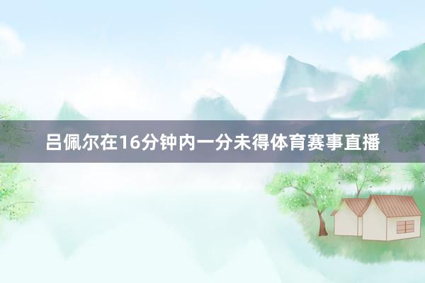 吕佩尔在16分钟内一分未得体育赛事直播