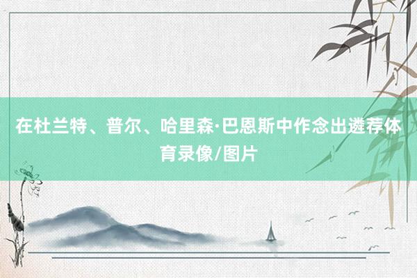 在杜兰特、普尔、哈里森·巴恩斯中作念出遴荐体育录像/图片