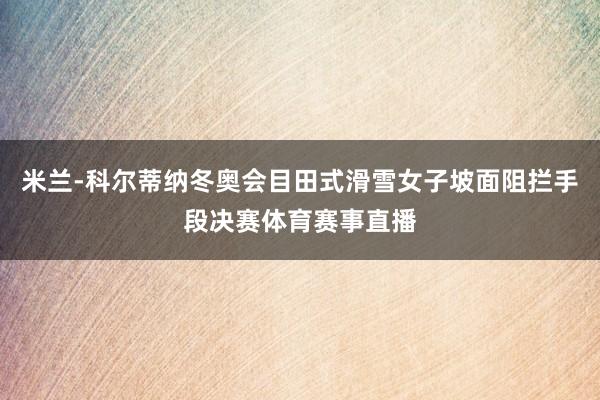 米兰-科尔蒂纳冬奥会目田式滑雪女子坡面阻拦手段决赛体育赛事直播