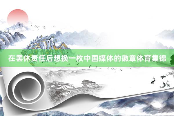 在罢休责任后想换一枚中国媒体的徽章体育集锦