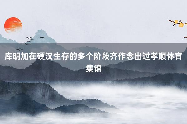库明加在硬汉生存的多个阶段齐作念出过孝顺体育集锦