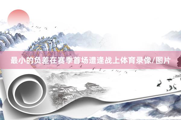 最小的负差在赛季首场遭逢战上体育录像/图片