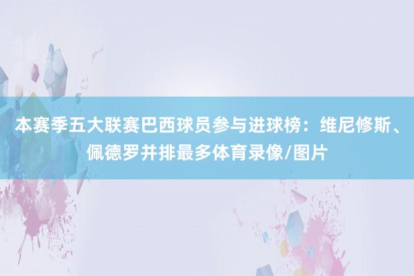 本赛季五大联赛巴西球员参与进球榜：维尼修斯、佩德罗并排最多体育录像/图片