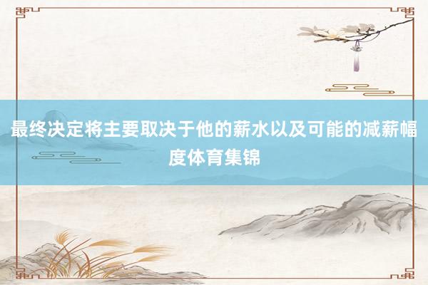 最终决定将主要取决于他的薪水以及可能的减薪幅度体育集锦