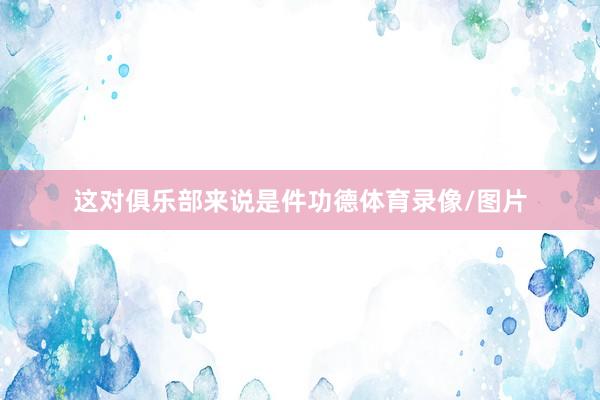 这对俱乐部来说是件功德体育录像/图片