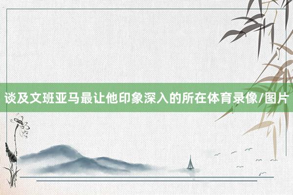 谈及文班亚马最让他印象深入的所在体育录像/图片