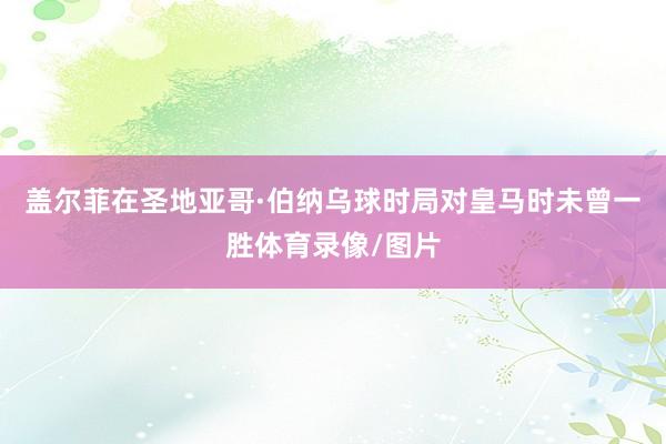 盖尔菲在圣地亚哥·伯纳乌球时局对皇马时未曾一胜体育录像/图片