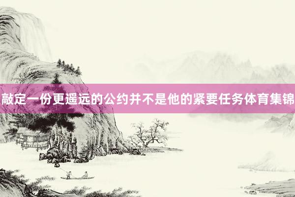 敲定一份更遥远的公约并不是他的紧要任务体育集锦