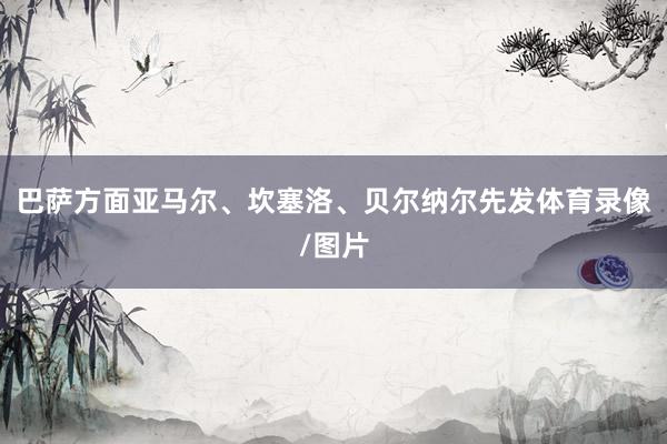 巴萨方面亚马尔、坎塞洛、贝尔纳尔先发体育录像/图片
