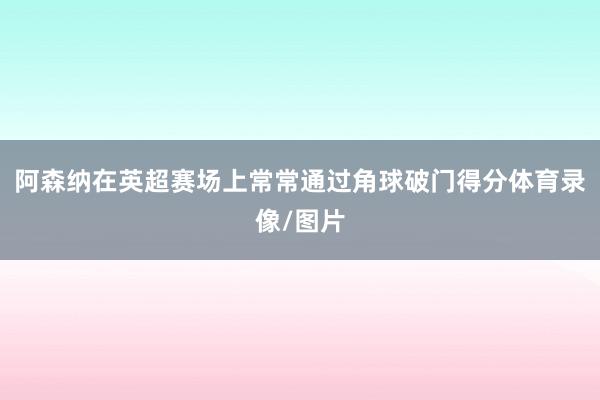 阿森纳在英超赛场上常常通过角球破门得分体育录像/图片
